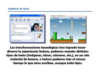 Las transformaciones tecnológicas han logrado hacer diversa la experiencia lectora, podemos mezclar distintos tipos de texto (imágenes, letras, números, etc.), en un solo material de lectura, o incluso podemos leer al mismo tiempo lo que otros escriben, aunque estén lejos. 
