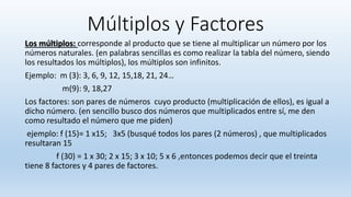 Múltiplos y Factores
Los múltiplos: corresponde al producto que se tiene al multiplicar un número por los
números naturales. (en palabras sencillas es como realizar la tabla del número, siendo
los resultados los múltiplos), los múltiplos son infinitos.
Ejemplo: m (3): 3, 6, 9, 12, 15,18, 21, 24…
m(9): 9, 18,27
Los factores: son pares de números cuyo producto (multiplicación de ellos), es igual a
dicho número. (en sencillo busco dos números que multiplicados entre sí, me den
como resultado el número que me piden)
ejemplo: f (15)= 1 x15; 3x5 (busqué todos los pares (2 números) , que multiplicados
resultaran 15
f (30) = 1 x 30; 2 x 15; 3 x 10; 5 x 6 ,entonces podemos decir que el treinta
tiene 8 factores y 4 pares de factores.
 