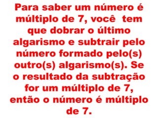 Para saber um número é
múltiplo de 7, você tem
que dobrar o último
algarismo e subtrair pelo
número formado pelo(s)
outro(s) algarismo(s). Se
o resultado da subtração
for um múltiplo de 7,
então o número é múltiplo
de 7.