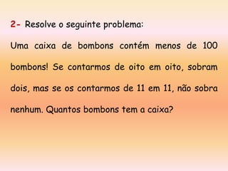 2- Resolve o seguinte problema:
Uma caixa de bombons contém menos de 100
bombons! Se contarmos de oito em oito, sobram

dois, mas se os contarmos de 11 em 11, não sobra
nenhum. Quantos bombons tem a caixa?

 