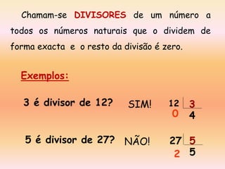 Chamam-se DIVISORES de um número a
todos os números naturais que o dividem de
forma exacta e o resto da divisão é zero.

Exemplos:
3 é divisor de 12?

SIM!

5 é divisor de 27? NÃO!

12

0

3
4

27 5
2 5

 