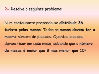 2- Resolve o seguinte problema:
Num restaurante pretende-se distribuir 36

turista pelas mesas. Todas as mesas devem ter o
mesmo número de pessoas. Quantas pessoas

devem ficar em casa mesa, sabendo que o número
de mesas é maior que 8 mas menor que 15?

 