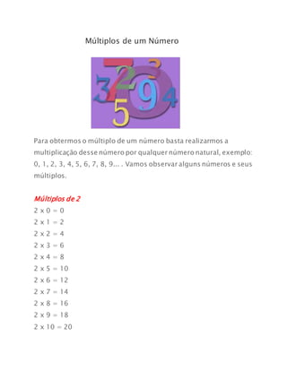 Múltiplos de um Número
Para obtermos o múltiplo de um número basta realizarmos a
multiplicação desse número por qualquer número natural, exemplo:
0, 1, 2, 3, 4, 5, 6, 7, 8, 9... . Vamos observar alguns números e seus
múltiplos.
Múltiplos de 2
2 x 0 = 0
2 x 1 = 2
2 x 2 = 4
2 x 3 = 6
2 x 4 = 8
2 x 5 = 10
2 x 6 = 12
2 x 7 = 14
2 x 8 = 16
2 x 9 = 18
2 x 10 = 20
 