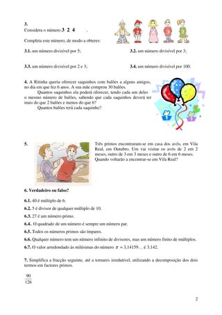 3.
Considera o número 3 2 4           .

Completa este número, de modo a obteres:

3.1. um número divisível por 5;                           3.2. um número divisível por 3;


3.3. um número divisível por 2 e 3;                       3.4. um número divisível por 100.


4. A Ritinha queria oferecer saquinhos com balões a alguns amigos,
no dia em que fez 6 anos. A sua mãe comprou 30 balões.
        Quantos saquinhos ela poderá oferecer, tendo cada um deles
o mesmo número de balões, sabendo que cada saquinhos deverá ter
mais do que 2 balões e menos do que 6?
        Quantos balões terá cada saquinho?




5.                                      Três primos encontraram-se em casa dos avós, em Vila
                                        Real, em Outubro. Um vai visitar os avós de 2 em 2
                                        meses, outro de 3 em 3 meses e outro de 6 em 6 meses.
                                        Quando voltarão a encontrar-se em Vila Real?




6. Verdadeiro ou falso?

6.1. 40 é múltiplo de 6.
6.2. 5 é divisor de qualquer múltiplo de 10.
6.3. 27 é um número primo.
6.4.. O quadrado de um número é sempre um número par.
6.5. Todos os números primos são ímpares.
6.6. Qualquer número tem um número infinito de divisores, mas um número finito de múltiplos.
6.7. O valor arredondado às milésimas do número π = 3,14159… é 3,142.

7. Simplifica a fracção seguinte, até a tornares irredutível, utilizando a decomposição dos dois
termos em factores primos.

 90
126


                                                                                              2
 