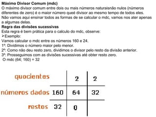 Máximo Divisor Comum (mdc)
O máximo divisor comum entre dois ou mais números naturaisnão nulos (números
diferentes de zero) é o maior número queé divisor ao mesmo tempo de todos eles.
Não vamos aqui ensinar todos as formas de se calcular o mdc, vamos nos ater apenas
a algumas delas.
Regra das divisões sucessivas
Esta regra é bem prática para o calculo do mdc, observe:
Exemplo:
Vamos calcular o mdc entre os números 160 e 24.
1º: Dividimos o número maior pelo menor.
2º: Como não deu resto zero, dividimos o divisor pelo resto da divisão anterior.
3º: Prosseguimos com as divisões sucessivas até obter resto zero.
O mdc (64; 160) = 32
 