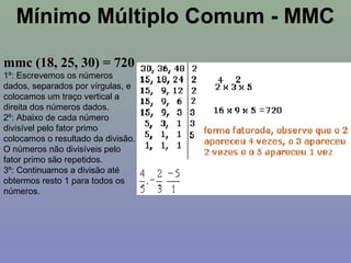 mmc (18, 25, 30) = 720
1º: Escrevemos os números
dados, separados por vírgulas, e
colocamos um traço vertical a
direita dos números dados.
2º: Abaixo de cada número
divisível pelo fator primo
colocamos o resultado da divisão.
O números não divisíveis pelo
fator primo são repetidos.
3º: Continuamos a divisão até
obtermos resto 1 para todos os
números.
Mínimo Múltiplo Comum - MMC
 