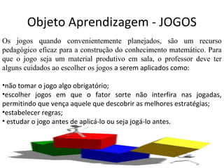 Objeto Aprendizagem - JOGOS
Os jogos quando convenientemente planejados, são um recurso
pedagógico eficaz para a construção do conhecimento matemático. Para
que o jogo seja um material produtivo em sala, o professor deve ter
alguns cuidados ao escolher os jogos a serem aplicados como:
•não tomar o jogo algo obrigatório;
•escolher jogos em que o fator sorte não interfira nas jogadas,
permitindo que vença aquele que descobrir as melhores estratégias;
•estabelecer regras;
• estudar o jogo antes de aplicá-lo ou seja jogá-lo antes.
 