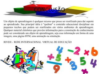 CONCLUSÃO
Um objeto de aprendizagem é qualquer recurso que possa ser reutilizado para dar suporte
ao aprendizado. Sua principal idéia é "quebrar" o conteúdo educacional disciplinar em
pequenos trechos que podem ser reutilizados em vários ambientes de aprendizagem.
Qualquer material eletrônico que provém informações para a construção de conhecimento
pode ser considerado um objeto de aprendizagem, seja essa informação em forma de uma
imagem, uma página HTM, uma animação ou simulação.
RIVED - REDE INTERNACIONAL VIRTUAL DE EDUCAÇÃO
 