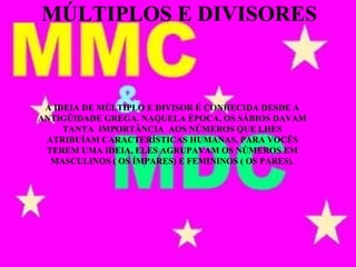 A IDEIA DE MÚLTIPLO E DIVISOR É CONHECIDA DESDE A
ANTIGÜIDADE GREGA. NAQUELA ÉPOCA, OS SÁBIOS DAVAM
TANTA IMPORTÂNCIA AOS NÚMEROS QUE LHES
ATRIBUÍAM CARACTERÍSTICAS HUMANAS. PARA VOCÊS
TEREM UMA IDEIA, ELES AGRUPAVAM OS NÚMEROS EM
MASCULINOS ( OS ÍMPARES) E FEMININOS ( OS PARES).
MÚLTIPLOS E DIVISORES
 