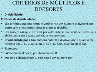CRITÉRIOS DE MÚLTIPLOS E
DIVISORES
• Divisibilidade
Critérios de divisibilidade:
• São critérios que nos permite verificar se um número é divisível por
outro sem precisarmos efetuar grandes divisões.
• Um número natural é divisível por outro natural, excluindo-se o zero, se a
divisão entre eles é exata, ou seja, se tem resto zero.
• Divisibilidade por 2 Um número natural é divisível por 2 quando ele
termina em 0, ou 2, ou 4, ou 6, ou 8, ou seja, quando ele é par.
 Exemplos :
• 8490é divisível por 2, pois termina em 0.
• 895 não é divisível por 2, pois não é um número par
 