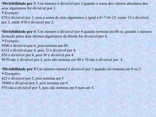 •Divisibilidade por 3 :Um número é divisível por 3 quando a soma dos valores absolutos dos
seus algarismos for divisível por 3.
Exemplo:
870 é divisível por 3, pois a soma de seus algarismos é igual a 8+7+0=15, como 15 é divisível
por 3, então 870 é divisível por 3.
•Divisibilidade por 4 :Um número é divisível por 4 quando termina em 00 ou quando o número
formado pelos dois últimos algarismos da direita for divisível por 4.
Exemplo:
9500 é divisível por 4, pois termina em 00.
6532 é divisível por 4, pois 32 é divisível por 4.
836 é divisível por 4, pois 36 é divisível por 4.
9870 não é divisível por 4, pois não termina em 00 e 70 não é divisível por 4.
•Divisibilidade por 5 Um número natural é divisível por 5 quando ele termina em 0 ou 5.
Exemplos:
425 é divisível por 5, pois termina em 5.
78960 é divisível por 5, pois termina em 0.
976 não é divisível por 5, pois não termina em 0 nem em 5.
 