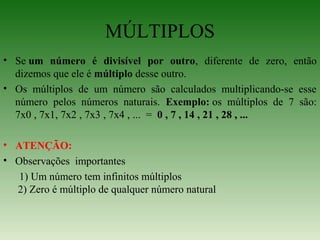 MÚLTIPLOS
• Se um número é divisível por outro, diferente de zero, então
dizemos que ele é múltiplo desse outro.
• Os múltiplos de um número são calculados multiplicando-se esse
número pelos números naturais. Exemplo: os múltiplos de 7 são:
7x0 , 7x1, 7x2 , 7x3 , 7x4 , ... = 0 , 7 , 14 , 21 , 28 , ...
• ATENÇÃO:
• Observações importantes
1) Um número tem infinitos múltiplos
2) Zero é múltiplo de qualquer número natural
 