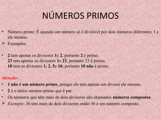 NÚMEROS PRIMOS
• Número primo: É quando um número só é divisível por dois números diferentes; 1 e
ele mesmo.
 Exemplos:
• 2 tem apenas os divisores 1e 2, portanto 2 é primo.
23 tem apenas os divisores 1e 23, portanto 23 é primo.
10 tem os divisores 1, 2, 5e 10, portanto 10 não é primo.
Atenção:
• 1 não é um número primo, porque ele tem apenas um divisor ele mesmo.
• 2 é o único número primo que é par.
• Os números que têm mais de dois divisores são chamados números compostos.
 Exemplo: 36 tem mais de dois divisores então 36 é um número composto.
 