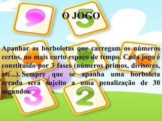 O JOGO
Apanhar as borboletas que carregam os números
certos, no mais curto espaço de tempo. Cada jogo é
constituído por 3 fases (números primos, divisores,
etc...). Sempre que se apanha uma borboleta
errada será sujeito a uma penalização de 30
segundos.
 