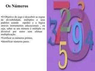 Os Números
•O Objetivo do jogo é descobrir as regras
de divisibilidade, múltiplos e seus
padrões usando rapidez e a lógica
através instrumentos educacionais , ou
seja, saber se um número é múltiplo ou
divisível por outro sem efetuar
multiplicação.
•Verificar os números primos.
•Identificar números pares.
 