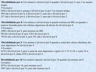 •Divisibilidade por 6: Um número é divisível por 6 quando é divisível por 2 e por 3 ao mesmo
tempo.
Exemplos:
6456 é divisível por 6, porque é divisível por 2e por 3 ao mesmo tempo.
984 não é divisível por 6, é divisível por 2, mas não é divisível por 3.
357 não é divisível por 6, é divisível por 3, mas não é divisível por 2.
•Divisibilidade por 8: Um número é divisível por 8 quando termina em 000, ou quando o
número formado pelos três últimos algarismos da direita for divisível por 8.
Exemplos:
2000 é divisível por 8, pois termina em 000.
98120 é divisível por 8, pois 120 é divisível por 8.
78341 não é divisível por 8, pois 341 não é divisível por 8.
•Divisibilidade por 9: Um número é divisível por 9 quando a soma dos valores absolutos dos
seus algarismos for divisível por 9.
Exemplo:
6192 é divisível por 9, pois a soma de seus algarismos é igual a 6+1+9+2=18, e como 18 é
divisível por 9, então 6192 é divisível por 9.
Divisibilidade por 10 Um número natural é divisível por 10 quando ele termina em 0.
Exemplos:
8970 é divisível por 10, pois termina em 0.
5987 não é divisível por 10, pois não termina em 0.
 