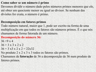 Como saber se um número é primo
Devemos dividir o número dado pelos números primos menores que ele,
até obter um quociente menor ou igual ao divisor. Se nenhum das
divisões for exata, o número é primo.
Decomposição em fatores primos
Todo número natural, maior que 1, pode ser escrito na forma de uma
multiplicação em que todos os fatores são números primos. É o que nós
chamamos de forma fatorada de um número.
Decomposição do número 36:
36 =9 x 4
36 = 3 x 3 x 2 x 2
36 = 3 x3 x 2 x 2 = 22x32
No produto 2 x 2 x 3 x 3 todos os fatores são primos.
Chamamos de fatoração de 36 a decomposição de 36 num produto de
fatores primos.
 