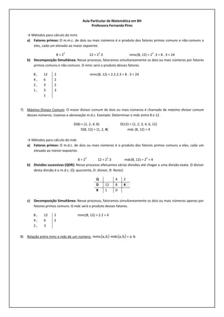 Aula Particular de Matemática em BH
Professora Fernanda Pires
→ Métodos para cálculo do mmc
a) Fatores primos: O m.m.c. de dois ou mais números é o produto dos fatores primos comuns e não-comuns a
eles, cada um elevado ao maior expoente.
8 = 2
3
12 = 2
2
.3 mmc(8, 12) = 2
3
.3 = 8 . 3 = 24
b) Decomposição Simultânea: Nesse processo, fatoramos simultaneamente os dois ou mais números por fatores
primos comuns e não-comuns. O mmc será o produto desses fatores.
mmc(8, 12) = 2.2.2.3 = 8 . 3 = 24
7) Máximo Divisor Comum: O maior divisor comum de dois ou mais números é chamado de máximo divisor comum
desses números. Usamos a abreviação m.d.c. Exemplo: Determinar o mdc entre 8 e 12.
D(8) = {1, 2, 4, 8} D(12) = {1, 2, 3, 4, 6, 12}
D(8, 12) = {1, 2, 4} mdc (8, 12) = 4
→ Métodos para cálculo do mdc
a) Fatores primos: O m.d.c. de dois ou mais números é o produto dos fatores primos comuns a eles, cada um
elevado ao menor expoente.
8 = 2
3
12 = 2
2
.3 mdc(8, 12) = 2
2
= 4
b) Divisões sucessivas (QDR): Nesse processo efetuamos várias divisões até chegar a uma divisão exata. O divisor
desta divisão é o m.d.c. (Q: quociente, D: divisor, R: Resto)
Q 4 2
D 12 8 4
R 1 0
c) Decomposição Simultânea: Nesse processo, fatoramos simultaneamente os dois ou mais números apenas por
fatores primos comuns. O mdc será o produto desses fatores.
mmc(8, 12) = 2.2 = 4
8) Relação entre mmc e mdc de um número: ( ) ( ) bab,amdcb,ammc ⋅=⋅
8 , 12 2
4 , 6 2
2 , 3 2
1 , 3 3
1
8 , 12 2
4 , 6 2
2 , 3
 