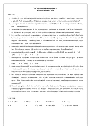 Aula Particular de Matemática em BH
Professora Fernanda Pires
Exercícios
1) O médico de Paulo receitou que ele tomasse um antibiótico a cada 8h, um analgésico a cada 4h e um antipirético
a cada 10h. Paulo tomou os três às 14h de terça-feira, que horas tomará os três remédios no mesmo horário?
2) A passagem conjunta de dois cometas pela Terra ocorre a cada 2 280 anos. Se um deles passa a cada 120 anos,
qual é o período do outro?
3) Seu Flávio é marceneiro e dispõe de três ripas de madeira que medem 60 cm, 80 cm e 100 cm de comprimento.
Ele deseja cortá-las em pedaços iguais de maior comprimento possível. Qual a será a medida de cada pedaço?
4) Para assinalar os pontos mais perigosos para a navegação, na entrada de um porto estão um farol e duas boias
luminosas, que piscam intermitentemente. O farol pisca a cada 15 segundos, uma das boias pisca a cada 20
segundos e a outra boia, a cada 35 segundos. Se às 02h00min o farol e as boias piscam ao mesmo tempo, a que
horas eles voltarão a piscar juntos novamente?
5) Duas tábuas devem ser cortadas em pedaços de mesmo comprimento e de tamanho maior possível. Se uma delas
tem 196 centímetros e a outra 140 centímetros, no total, em quantos pedaços elas serão partidas?
6) A soma de dois números inteiros a e b é 43. Sabe-se que mdc(a,b).mmc(a,b) = 190. O valor absoluto de a – b é:
a) 25 b) 33 c) 41 d) 49 e) 57
7) Um carpinteiro deve cortar três tábuas de madeira com 2,40 m, 2,70 m e 3 m em pedaços iguais e de maior
comprimento possível. Qual deve ser o comprimento de cada parte?
a) 21 b) 30 c) 38 d) 45 e) 51
8) Duas composições de metrô partem simultaneamente de um mesmo terminal fazendo itinerários diferentes. Uma
delas tem partida a cada 80 minutos, enquanto a outra a cada hora e meia. Determine o tempo decorrido entre
duas partidas simultâneas dessas composições, nesse terminal.
9) Dois pilotos de Fórmula 1 percorrem um circuito com velocidades médias constantes. Um deles completa uma
volta a cada 3 minutos e 40 segundos e o outro a cada 3 minutos e 50 segundos. Se eles passaram juntos num
ponto P desse circuito, qual será o menor intervalo de tempo necessário para que eles passem novamente juntos
neste ponto P?
10) Uma sala retangular medindo 3 m por 4, 25 m deve ser ladrilhada com ladrilhos quadrados iguais. Supondo que
não haja espaço entre ladrilhos vizinhos, qual deve ser a dimensão máxima, em centímetros, de cada um desses
ladrilhos para que a sala possa ser ladrilhada sem cortar nenhum ladrilho? Quantos ladrilhos serão utilizados?
GABARITO
1. 6h de 5ª feira 2. 19 anos 3. 20cm 4. 02h07min 5. 12 pedaços
6. B 7. B 8. 12 horas 9. 84min e 20s 10. 25 cm e 204 ladrilhos
 