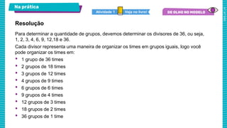 Na prática
Veja no livro!
Atividade 1
Para determinar a quantidade de grupos, devemos determinar os divisores de 36, ou seja,
1, 2, 3, 4, 6, 9, 12,18 e 36.
Cada divisor representa uma maneira de organizar os times em grupos iguais, logo você
pode organizar os times em:
• 1 grupo de 36 times
• 2 grupos de 18 times
• 3 grupos de 12 times
• 4 grupos de 9 times
• 6 grupos de 6 times
• 9 grupos de 4 times
• 12 grupos de 3 times
• 18 grupos de 2 times
• 36 grupos de 1 time
Resolução
 