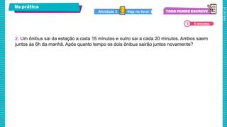 Na prática
5 minutos
Veja no livro!
Atividade 2
2. Um ônibus sai da estação a cada 15 minutos e outro sai a cada 20 minutos. Ambos saem
juntos às 6h da manhã. Após quanto tempo os dois ônibus sairão juntos novamente?
 