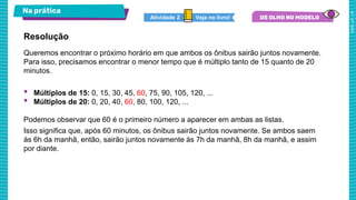 Na prática
Veja no livro!
Atividade 2
Queremos encontrar o próximo horário em que ambos os ônibus sairão juntos novamente.
Para isso, precisamos encontrar o menor tempo que é múltiplo tanto de 15 quanto de 20
minutos.
• Múltiplos de 15: 0, 15, 30, 45, 60, 75, 90, 105, 120, ...
• Múltiplos de 20: 0, 20, 40, 60, 80, 100, 120, ...
Podemos observar que 60 é o primeiro número a aparecer em ambas as listas.
Isso significa que, após 60 minutos, os ônibus sairão juntos novamente. Se ambos saem
às 6h da manhã, então, sairão juntos novamente às 7h da manhã, 8h da manhã, e assim
por diante.
Resolução
 