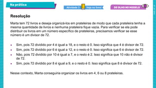 Na prática
Veja no livro!
Atividade 3
Marta tem 72 livros e deseja organizá-los em prateleiras de modo que cada prateleira tenha a
mesma quantidade de livros e nenhuma prateleira fique vazia. Para verificar se ela pode
distribuir os livros em um número específico de prateleiras, precisamos verificar se esse
número é um divisor de 72.
● Sim, pois 72 dividido por 4 é igual a 18, e o resto é 0. Isso significa que 4 é divisor de 72.
● Sim, pois 72 dividido por 6 é igual a 12, e o resto é 0. Isso significa que 6 é divisor de 72.
● Não, pois 72 dividido por 10 é igual a 7, e o resto é 2. Isso significa que 10 não é divisor
de 72.
● Sim, pois 72 dividido por 8 é igual a 9, e o resto é 0. Isso significa que 8 é divisor de 72.
Nesse contexto, Marta conseguiria organizar os livros em 4, 6 ou 8 prateleiras.
Resolução
 