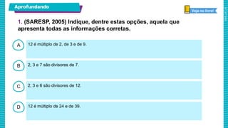 A
B
C
D
12 é múltiplo de 2, de 3 e de 9.
2, 3 e 7 são divisores de 7.
2, 3 e 6 são divisores de 12.
12 é múltiplo de 24 e de 39.
1. (SARESP, 2005) Indique, dentre estas opções, aquela que
apresenta todas as informações corretas.
Aprofundando
Veja no livro!
 