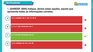A
B
C
D
Aprofundando
12 é múltiplo de 2, de 3 e de 9.
2, 3 e 7 são divisores de 7.
2, 3 e 6 são divisores de 12.
12 é múltiplo de 24 e de 39.
Veja no livro!
1. (SARESP, 2005) Indique, dentre estas opções, aquela que
apresenta todas as informações corretas.
 