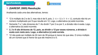 1. (SARESP, 2005) Resolução
Aprofundando Veja no livro!
Analisando cada uma das alternativas, temos:
• 12 é múltiplo de 2 e de 3, mas não é de 9, pois, 2 ∙ 6 = 12 𝑒 3 ∙ 4 = 12, contudo não há um
número multiplicado por 9 que resulte em 12. Logo, a alternativa (a) está incorreta.
• Somente 7 e 1 são divisores de 7. Ao dividir 7 por 2 ou por 3, a divisão não é exata. Logo,
a alternativa (b) está incorreta.
• 2, 3 e 6 são divisores de 12, pois, ao dividir o 12 por esses números, a divisão é
exata com resto zero. Logo, a alternativa (c) está correta.
• 12 não pode ser múltiplo de 24 nem de 39 porque é menor do que eles. O único múltiplo
de um número que é menor do que ele mesmo é o 0.
 