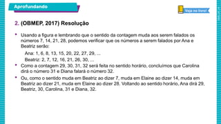 • Usando a figura e lembrando que o sentido da contagem muda aos serem falados os
números 7, 14, 21, 28, podemos verificar que os números a serem falados por Ana e
Beatriz serão:
Ana: 1, 6, 8, 13, 15, 20, 22, 27, 29, ...
Beatriz: 2, 7, 12, 16, 21, 26, 30, ...
• Como a contagem 29, 30, 31, 32 será feita no sentido horário, concluímos que Carolina
dirá o número 31 e Diana falará o número 32.
• Ou, como o sentido muda em Beatriz ao dizer 7, muda em Elaine ao dizer 14, muda em
Beatriz ao dizer 21, muda em Elaine ao dizer 28. Voltando ao sentido horário, Ana dirá 29,
Beatriz, 30, Carolina, 31 e Diana, 32.
2. (OBMEP, 2017) Resolução
Aprofundando
Veja no livro!
 