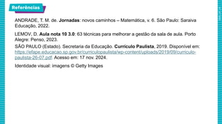 Referências
ANDRADE, T. M. de. Jornadas: novos caminhos – Matemática, v. 6. São Paulo: Saraiva
Educação, 2022.
LEMOV, D. Aula nota 10 3.0: 63 técnicas para melhorar a gestão da sala de aula. Porto
Alegre: Penso, 2023.
SÃO PAULO (Estado). Secretaria da Educação. Currículo Paulista, 2019. Disponível em:
https://efape.educacao.sp.gov.br/curriculopaulista/wp-content/uploads/2019/09/curriculo-
paulista-26-07.pdf. Acesso em: 17 nov. 2024.
Identidade visual: imagens © Getty Images
 