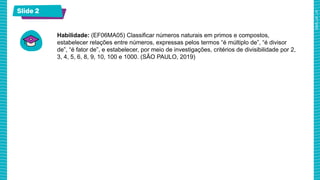 Slide 2
Habilidade: (EF06MA05) Classificar números naturais em primos e compostos,
estabelecer relações entre números, expressas pelos termos “é múltiplo de”, “é divisor
de”, “é fator de”, e estabelecer, por meio de investigações, critérios de divisibilidade por 2,
3, 4, 5, 6, 8, 9, 10, 100 e 1000. (SÃO PAULO, 2019)
 