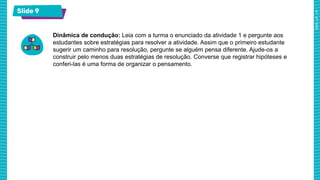 Slide 9
Dinâmica de condução: Leia com a turma o enunciado da atividade 1 e pergunte aos
estudantes sobre estratégias para resolver a atividade. Assim que o primeiro estudante
sugerir um caminho para resolução, pergunte se alguém pensa diferente. Ajude-os a
construir pelo menos duas estratégias de resolução. Converse que registrar hipóteses e
conferi-las é uma forma de organizar o pensamento.
 