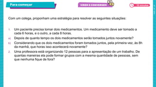 Para começar 10 minutos
1. Um paciente precisa tomar dois medicamentos. Um medicamento deve ser tomado a
cada 6 horas, e o outro, a cada 8 horas.
a) Depois de quanto tempo os dois medicamentos serão tomados juntos novamente?
b) Considerando que os dois medicamentos foram tomados juntos, pela primeira vez, às 8h
da manhã, que horas isso acontecerá novamente?
2. Uma professora está organizando 12 pessoas para a apresentação de um trabalho. De
quantas maneiras ela pode formar grupos com a mesma quantidade de pessoas, sem
que nenhuma fique de fora?
Com um colega, proponham uma estratégia para resolver as seguintes situações:
 