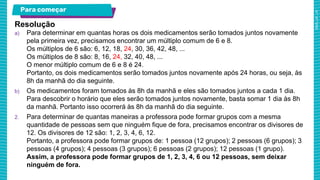 Para começar
Resolução
a) Para determinar em quantas horas os dois medicamentos serão tomados juntos novamente
pela primeira vez, precisamos encontrar um múltiplo comum de 6 e 8.
Os múltiplos de 6 são: 6, 12, 18, 24, 30, 36, 42, 48, ...
Os múltiplos de 8 são: 8, 16, 24, 32, 40, 48, ...
O menor múltiplo comum de 6 e 8 é 24.
Portanto, os dois medicamentos serão tomados juntos novamente após 24 horas, ou seja, às
8h da manhã do dia seguinte.
b) Os medicamentos foram tomados às 8h da manhã e eles são tomados juntos a cada 1 dia.
Para descobrir o horário que eles serão tomados juntos novamente, basta somar 1 dia às 8h
da manhã. Portanto isso ocorrerá às 8h da manhã do dia seguinte.
2. Para determinar de quantas maneiras a professora pode formar grupos com a mesma
quantidade de pessoas sem que ninguém fique de fora, precisamos encontrar os divisores de
12. Os divisores de 12 são: 1, 2, 3, 4, 6, 12.
Portanto, a professora pode formar grupos de: 1 pessoa (12 grupos); 2 pessoas (6 grupos); 3
pessoas (4 grupos); 4 pessoas (3 grupos); 6 pessoas (2 grupos); 12 pessoas (1 grupo).
Assim, a professora pode formar grupos de 1, 2, 3, 4, 6 ou 12 pessoas, sem deixar
ninguém de fora.
 