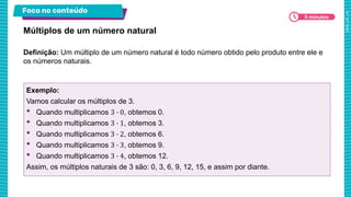 Foco no conteúdo
5 minutos
Definição: Um múltiplo de um número natural é todo número obtido pelo produto entre ele e
os números naturais.
Múltiplos de um número natural
Exemplo:
Vamos calcular os múltiplos de 3.
• Quando multiplicamos 3 ∙ 0, obtemos 0.
• Quando multiplicamos 3 ∙ 1, obtemos 3.
• Quando multiplicamos 3 ∙ 2, obtemos 6.
• Quando multiplicamos 3 ∙ 3, obtemos 9.
• Quando multiplicamos 3 ∙ 4, obtemos 12.
Assim, os múltiplos naturais de 3 são: 0, 3, 6, 9, 12, 15, e assim por diante.
 