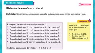 Foco no conteúdo
5 minutos
Definição: Um divisor de um número natural é todo número que o divide sem deixar resto.
Divisores de um número natural
Exemplo: Vamos calcular os divisores de 12.
• Quando dividimos 12 por 1, o resultado é 12 e o resto é 0.
• Quando dividimos 12 por 2, o resultado é 6 e o resto é 0.
• Quando dividimos 12 por 3, o resultado é 4 e o resto é 0.
• Quando dividimos 12 por 4, o resultado é 3 e o resto é 0.
• Quando dividimos 12 por 6, o resultado é 2 e o resto é 0.
• Quando dividimos 12 por 12, o resultado é 1 e o resto é 0.
Portanto, os divisores de 12 são: 1, 2, 3, 4, 6 e 12.
Dizer que 272 é múltiplo
de 8, é equivalente a
dizer que:
• 8 é divisor de 272;
• 8 é fator de 272;
• 272 é divisível por 8.
 