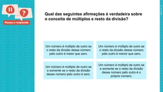 Pause e responda
Qual das seguintes afirmações é verdadeira sobre
o conceito de múltiplos e resto da divisão?
Um número é múltiplo de outro se
o resto da divisão desse número
pelo outro é maior que zero.
Um número é múltiplo de outro se
o resto da divisão desse número
pelo outro é menor que zero.
Um número é múltiplo de outro se
e somente se o resto da divisão
desse número pelo outro é zero.
Um número é múltiplo de outro se
e somente se o resto da divisão
desse número pelo outro é o
próprio número.
 