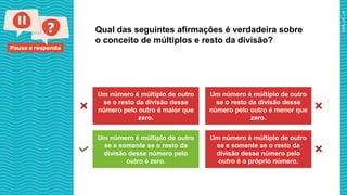 Pause e responda
Qual das seguintes afirmações é verdadeira sobre
o conceito de múltiplos e resto da divisão?
Um número é múltiplo de outro
se o resto da divisão desse
número pelo outro é maior que
zero.
Um número é múltiplo de outro
se o resto da divisão desse
número pelo outro é menor que
zero.
Um número é múltiplo de outro
se e somente se o resto da
divisão desse número pelo
outro é zero.
Um número é múltiplo de outro
se e somente se o resto da
divisão desse número pelo
outro é o próprio número.
 