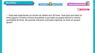 Na prática
1. Você está organizando um torneio de futebol com 36 times. Você quer que todos os
times joguem o mesmo número de partidas e que todos os grupos tenham a mesma
quantidade de times. De quantas maneiras você pode organizar os times em grupos
iguais?
5 minutos
Veja no livro!
Atividade 1
 