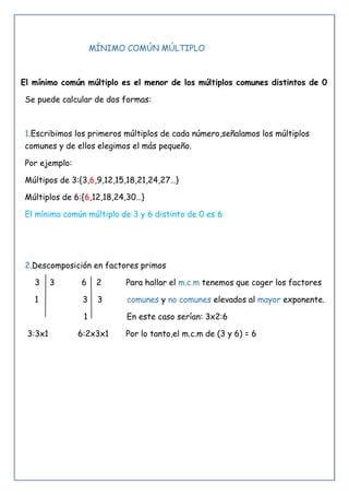 MÍNIMO COMÚN MÚLTIPLO
El mínimo común múltiplo es el menor de los múltiplos comunes distintos de 0
Se puede calcular de dos formas:
1.Escribimos los primeros múltiplos de cada número,señalamos los múltiplos
comunes y de ellos elegimos el más pequeño.
Por ejemplo:
Múltipos de 3:{3,6,9,12,15,18,21,24,27…}
Múltiplos de 6:{6,12,18,24,30…}
El mínimo común múltiplo de 3 y 6 distinto de 0 es 6
2.Descomposición en factores primos
3 3 6 2 Para hallar el m.c.m tenemos que coger los factores
1 3 3 comunes y no comunes elevados al mayor exponente.
1 En este caso serían: 3x2:6
3:3x1 6:2x3x1 Por lo tanto,el m.c.m de (3 y 6) = 6
 