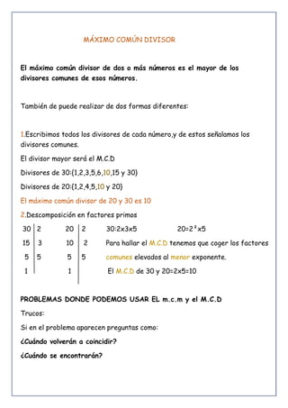 MÁXIMO COMÚN DIVISOR
El máximo común divisor de dos o más números es el mayor de los
divisores comunes de esos números.
También de puede realizar de dos formas diferentes:
1.Escribimos todos los divisores de cada número,y de estos señalamos los
divisores comunes.
El divisor mayor será el M.C.D
Divisores de 30:{1,2,3,5,6,10,15 y 30}
Divisores de 20:{1,2,4,5,10 y 20}
El máximo común divisor de 20 y 30 es 10
2.Descomposición en factores primos
30 2 20 2 30:2x3x5 20=2²x5
15 3 10 2 Para hallar el M.C.D tenemos que coger los factores
5 5 5 5 comunes elevados al menor exponente.
1 1 El M.C.D de 30 y 20=2x5=10
PROBLEMAS DONDE PODEMOS USAR EL m.c.m y el M.C.D
Trucos:
Si en el problema aparecen preguntas como:
¿Cuándo volverán a coincidir?
¿Cuándo se encontrarán?
 