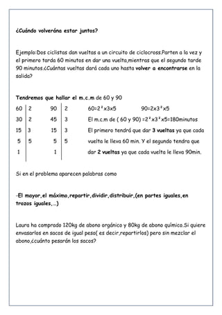 ¿Cuándo volverána estar juntos?
Ejemplo:Dos ciclistas dan vueltas a un circuito de ciclocross.Parten a la vez y
el primero tarda 60 minutos en dar una vuelta,mientras que el segundo tarde
90 minutos.¿Cuántas vueltas dará cada uno hasta volver a encontrarse en la
salida?
Tendremos que hallar el m.c.m de 60 y 90
60 2 90 2 60=2²x3x5 90=2x3²x5
30 2 45 3 El m.c.m de ( 60 y 90) =2²x3²x5=180minutos
15 3 15 3 El primero tendrá que dar 3 vueltas ya que cada
5 5 5 5 vuelta le lleva 60 min. Y el segundo tendra que
1 1 dar 2 vueltas ya que cada vuelta le lleva 90min.
Si en el problema aparecen palabras como
-El mayor,el máximo,repartir,dividir,distribuir,(en partes iguales,en
trozos iguales,…)
Laura ha comprado 120kg de abono orgánico y 80kg de abono químico.Si quiere
envasarlos en sacos de igual peso( es decir,repartirlos) pero sin mezclar el
abono,¿cuánto pesarán los sacos?
 
