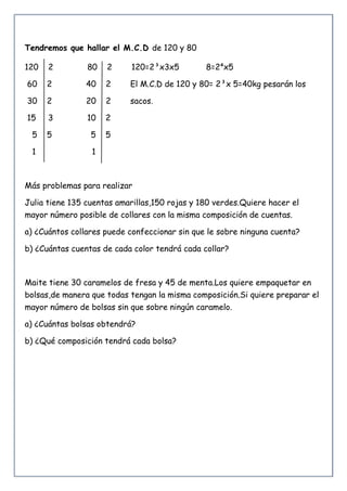 Tendremos que hallar el M.C.D de 120 y 80
120 2 80 2 120=2³x3x5 8=2⁴x5
60 2 40 2 El M.C.D de 120 y 80= 2³x 5=40kg pesarán los
30 2 20 2 sacos.
15 3 10 2
5 5 5 5
1 1
Más problemas para realizar
Julia tiene 135 cuentas amarillas,150 rojas y 180 verdes.Quiere hacer el
mayor número posible de collares con la misma composición de cuentas.
a) ¿Cuántos collares puede confeccionar sin que le sobre ninguna cuenta?
b) ¿Cuántas cuentas de cada color tendrá cada collar?
Maite tiene 30 caramelos de fresa y 45 de menta.Los quiere empaquetar en
bolsas,de manera que todas tengan la misma composición.Si quiere preparar el
mayor número de bolsas sin que sobre ningún caramelo.
a) ¿Cuántas bolsas obtendrá?
b) ¿Qué composición tendrá cada bolsa?
 
