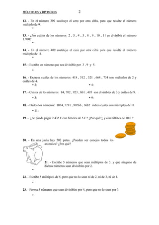 MÚLTIPLOS Y DIVISORES 2 
12. - En el número 309 sustituye el cero por otra cifra, para que resulte el número 
múltiplo de 9. 
 
13. - ¿Por cuáles de los números: 2 , 3 , 4 , 5 , 8 , 9 , 10 , 11 es divisible el número 
1.980? 
 
14. - En el número 409 sustituye el cero por otra cifra para que resulte el número 
múltiplo de 11. 
 
15. - Escribe un número que sea divisible por 3 , 9 y 5. 
 
16. - Expresa cuáles de los números: 418 , 512 , 321 , 664 , 734 son múltiplos de 2 y 
cuáles de 4. 
 2:  4: 
17. - Cuáles de los números: 84, 702 , 923 , 861 , 495 son divisibles de 3 y cuáles de 9. 
 3:  9: 
18. - Dados los números: 1034, 7211 , 90266 , 3682 indica cuáles son múltiplos de 11. 
 11: 
19. - ¿Se puede pagar 2.435 € con billetes de 5 €.? ¿Por qué?¿ y con billetes de 10 € ? 
20. - En una jaula hay 502 patas. ¿Pueden ser conejos todos los 
animales? ¿Por qué? 
21. - Escribe 5 números que sean múltiplos de 3, y que ninguno de 
dichos números sean divisibles por 2. 
 
22. - Escribe 5 múltiplos de 5, pero que no lo sean ni de 2, ni de 3, ni de 4. 
 
23. - Forma 5 números que sean divisibles por 4, pero que no lo sean por 3. 
 
 