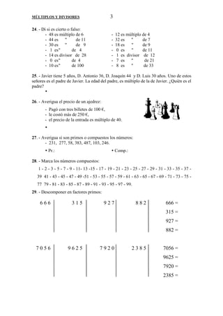 MÚLTIPLOS Y DIVISORES 3 
24. - Di si es cierto o falso: 
- 48 es múltiplo de 6 - 12 es múltiplo de 4 
- 44 es  de 11 - 32 es  de 7 
- 30 es  de 9 - 18 es  de 9 
- 1 es  de 4 - 0 es  de 11 
- 14 es divisor de 28 - 1 es divisor de 12 
- 0 es  de 4 - 7 es  de 21 
- 10 es  de 100 - 8 es  de 33 
25. - Javier tiene 5 años, D. Antonio 36, D. Joaquín 44 y D. Luis 30 años. Uno de estos 
señores es el padre de Javier. La edad del padre, es múltiplo de la de Javier. ¿Quién es el 
padre? 
 
26. - Averigua el precio de un ajedrez: 
- Pagó con tres billetes de 100 €, 
- le costó más de 250 €, 
- el precio de la entrada es múltiplo de 40. 
 
27. - Averigua si son primos o compuestos los números: 
- 231, 277, 58, 383, 487, 103, 246. 
 Pr.:  Comp.: 
28. - Marca los números compuestos: 
1 - 2 - 3 - 5 - 7 - 9 - 11- 13 -15 - 17 - 19 - 21 - 23 - 25 - 27 - 29 - 31 - 33 - 35 - 37 - 
39 41 - 43 - 45 - 47 - 49 -51 - 53 - 55 - 57 - 59 - 61 - 63 - 65 - 67 - 69 - 71 - 73 - 75 - 
77 79 - 81 - 83 - 85 - 87 - 89 - 91 - 93 - 95 - 97 - 99. 
29. - Descomponer en factores primos: 
6 6 6 3 1 5 9 2 7 8 8 2 666 = 
315 = 
927 = 
882 = 
7 0 5 6 9 6 2 5 7 9 2 0 2 3 8 5 7056 = 
9625 = 
7920 = 
2385 = 
 