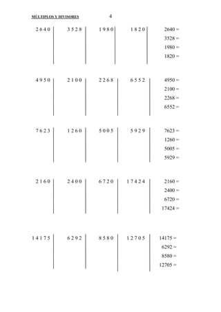 MÚLTIPLOS Y DIVISORES 4 
2 6 4 0 3 5 2 8 1 9 8 0 1 8 2 0 2640 = 
3528 = 
1980 = 
1820 = 
4 9 5 0 2 1 0 0 2 2 6 8 6 5 5 2 4950 = 
2100 = 
2268 = 
6552 = 
7 6 2 3 1 2 6 0 5 0 0 5 5 9 2 9 7623 = 
1260 = 
5005 = 
5929 = 
2 1 6 0 2 4 0 0 6 7 2 0 1 7 4 2 4 2160 = 
2400 = 
6720 = 
17424 = 
1 4 1 7 5 6 2 9 2 8 5 8 0 1 2 7 0 5 14175 = 
6292 = 
8580 = 
12705 = 
 