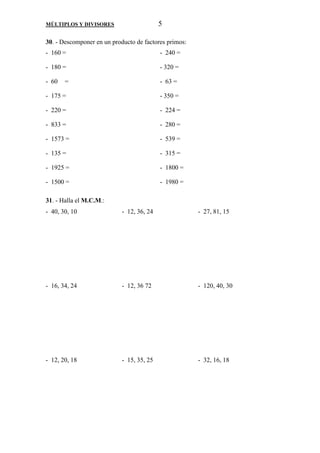 MÚLTIPLOS Y DIVISORES 5 
30. - Descomponer en un producto de factores primos: 
- 160 = - 240 = 
- 180 = - 320 = 
- 60 = - 63 = 
- 175 = - 350 = 
- 220 = - 224 = 
- 833 = - 280 = 
- 1573 = - 539 = 
- 135 = - 315 = 
- 1925 = - 1800 = 
- 1500 = - 1980 = 
31. - Halla el M.C.M.: 
- 40, 30, 10 - 12, 36, 24 - 27, 81, 15 
- 16, 34, 24 - 12, 36 72 - 120, 40, 30 
- 12, 20, 18 - 15, 35, 25 - 32, 16, 18 
 