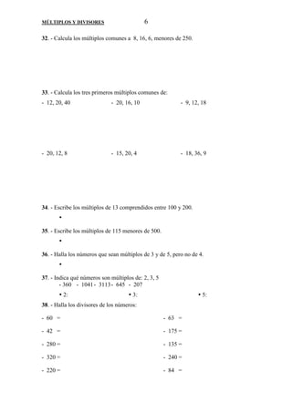 MÚLTIPLOS Y DIVISORES 6 
32. - Calcula los múltiplos comunes a 8, 16, 6, menores de 250. 
33. - Calcula los tres primeros múltiplos comunes de: 
- 12, 20, 40 - 20, 16, 10 - 9, 12, 18 
- 20, 12, 8 - 15, 20, 4 - 18, 36, 9 
34. - Escribe los múltiplos de 13 comprendidos entre 100 y 200. 
 
35. - Escribe los múltiplos de 115 menores de 500. 
 
36. - Halla los números que sean múltiplos de 3 y de 5, pero no de 4. 
 
37. - Indica qué números son múltiplos de: 2, 3, 5 
- 360 - 1041 - 3113 - 645 - 207 
 2:  3:  5: 
38. - Halla los divisores de los números: 
- 60 = - 63 = 
- 42 = - 175 = 
- 280 = - 135 = 
- 320 = - 240 = 
- 220 = - 84 = 
 